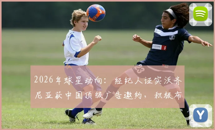 2026年球星动向：经纪人证实沃齐尼亚获中国顶级广告邀约，积极布局社媒抢占市场