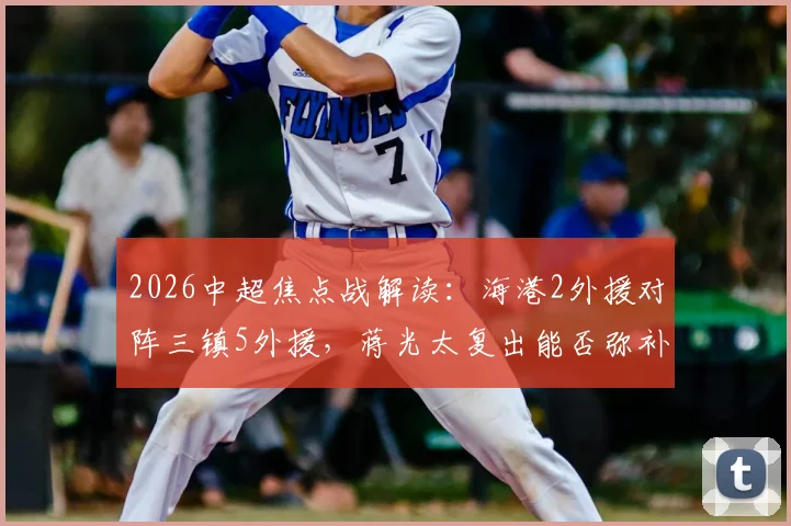 2026中超焦点战解读：海港2外援对阵三镇5外援，蒋光太复出能否弥补差距？安永佳角色分析