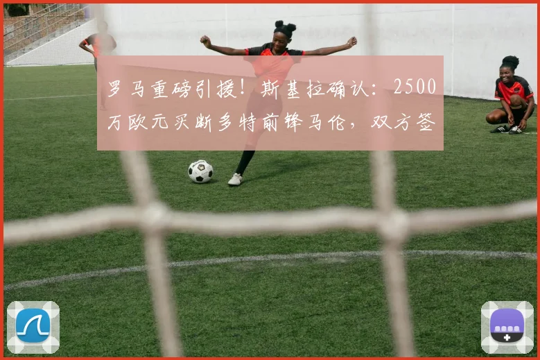 罗马重磅引援!斯基拉确认:2500万欧元买断多特前锋马伦,双方签约至2026年