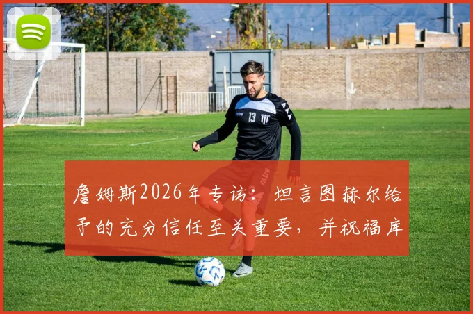 詹姆斯2026年专访：坦言图赫尔给予的充分信任至关重要，并祝福库库雷利亚皇马生涯顺利