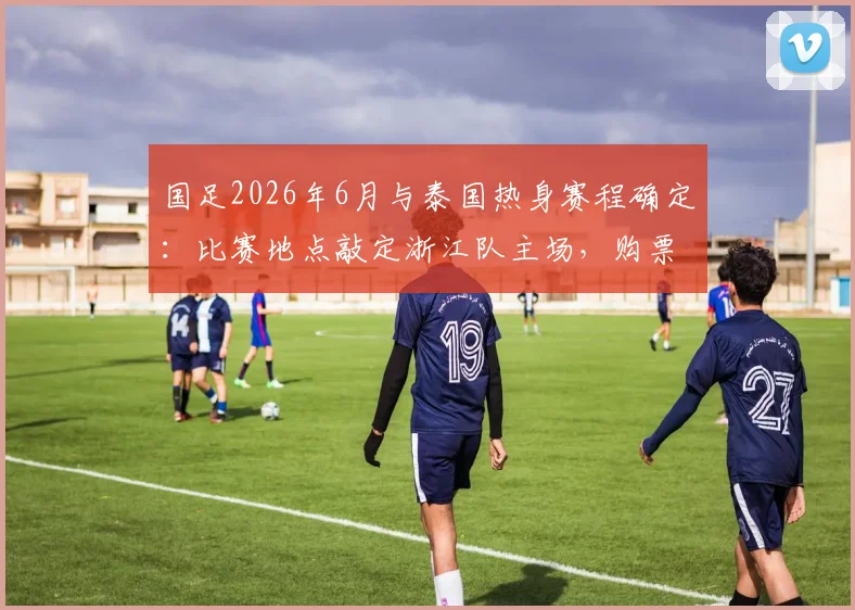 国足2026年6月与泰国热身赛程确定：比赛地点敲定浙江队主场，购票及观赛攻略全解析