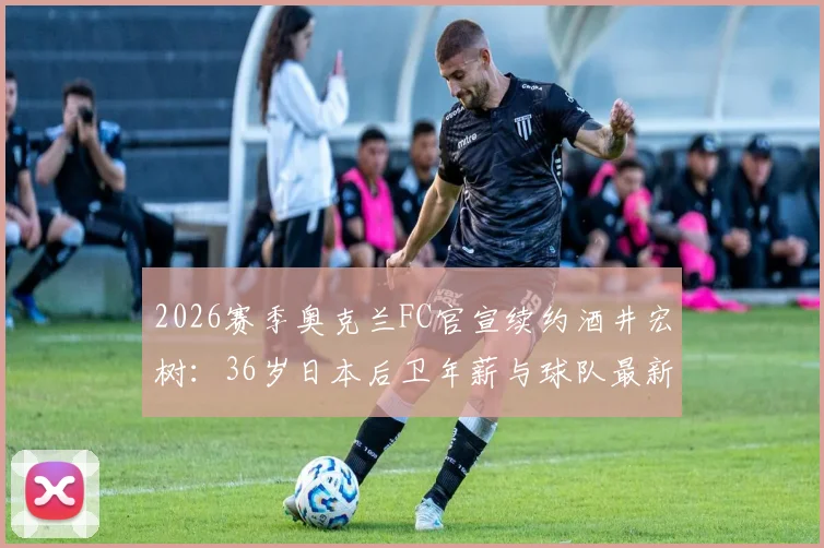 2026赛季奥克兰FC官宣续约酒井宏树：36岁日本后卫年薪与球队最新阵容名单解析