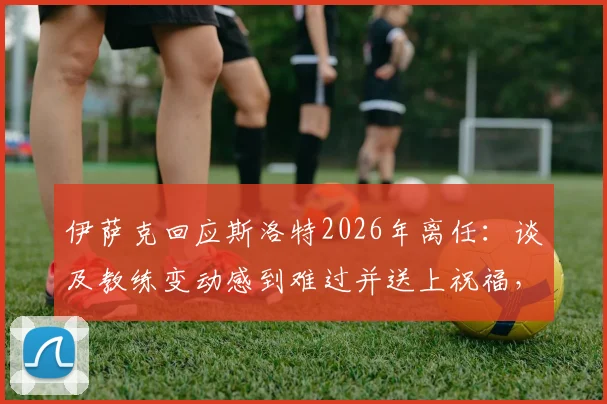 伊萨克回应斯洛特2026年离任：谈及教练变动感到难过并送上祝福，详解背后球员感受