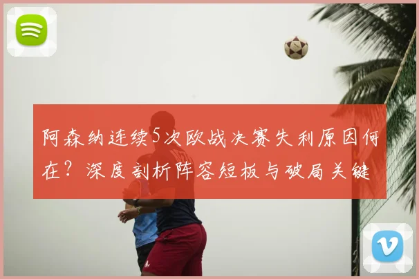 阿森纳连续5次欧战决赛失利原因何在?深度剖析阵容短板与破局关键,对比豪门数据展望未来