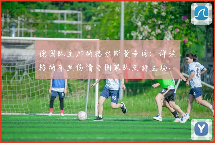 德国队主帅纳格尔斯曼专访：详谈格纳布里伤情与国家队支持立场，解析对2026年阵容影响