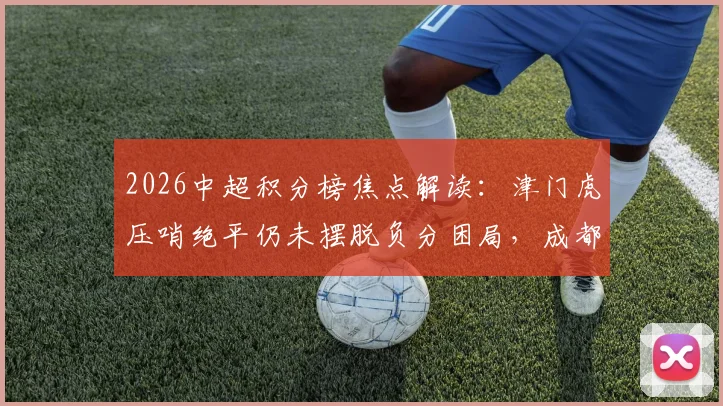 2026中超积分榜焦点解读:津门虎压哨绝平仍未摆脱负分困局,成都蓉城逆转绝杀登顶领跑