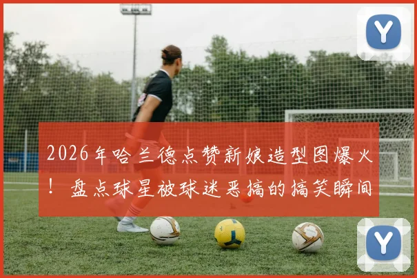 2026年哈兰德点赞新娘造型图爆火！盘点球星被球迷恶搞的搞笑瞬间与社交互动