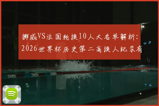 挪威VS法国轮换10人大名单解析：2026世界杯历史第二高换人纪录有何看点？备战策略全揭秘