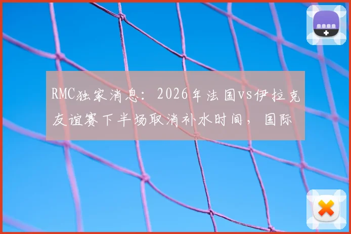 RMC独家消息：2026年法国vs伊拉克友谊赛下半场取消补水时间，国际足联新规试水引发热议