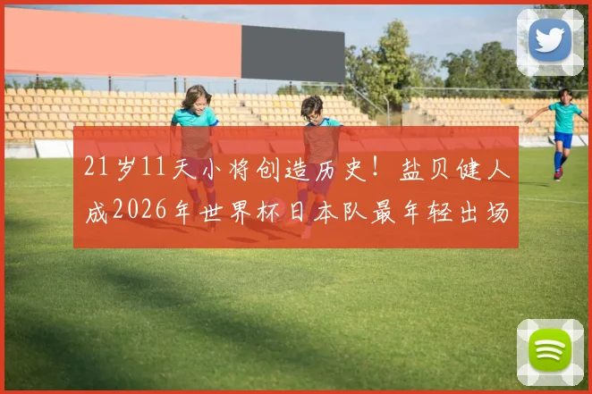 21岁11天小将创造历史!盐贝健人成2026年世界杯日本队最年轻出场球员,他如何脱颖而出?