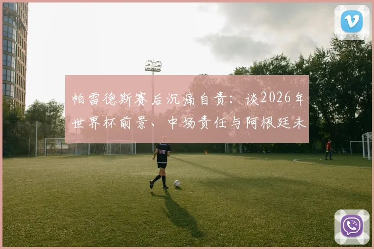 帕雷德斯赛后沉痛自责：谈2026年世界杯前景、中场责任与阿根廷未竟的喜悦