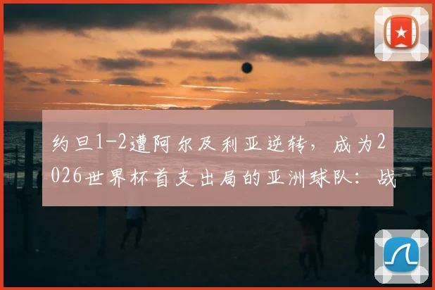 约旦1-2遭阿尔及利亚逆转，成为2026世界杯首支出局的亚洲球队：战术复盘与亚洲足球差距分析