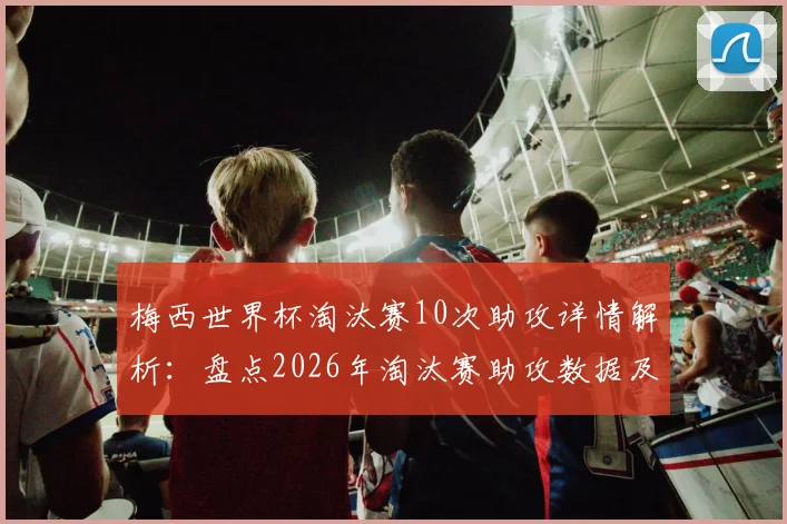 梅西世界杯淘汰赛10次助攻详情解析：盘点2026年淘汰赛助攻数据及历史排名一览