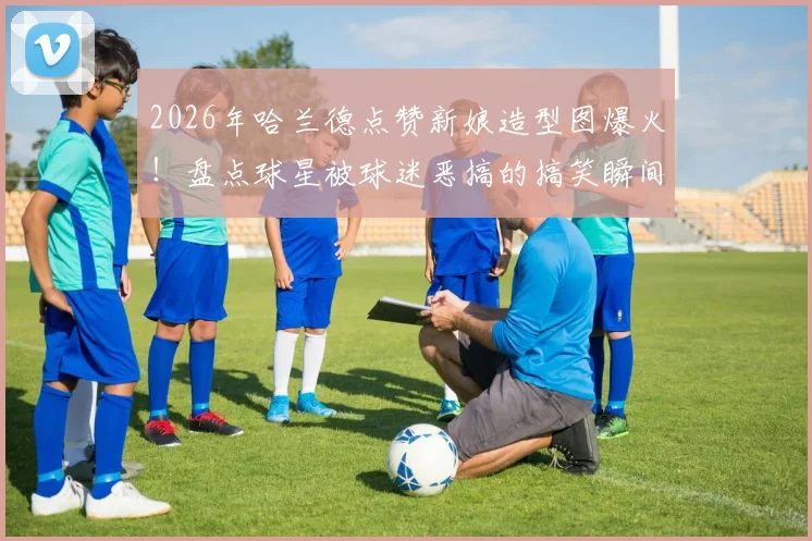 2026年哈兰德点赞新娘造型图爆火!盘点球星被球迷恶搞的搞笑瞬间与社交互动