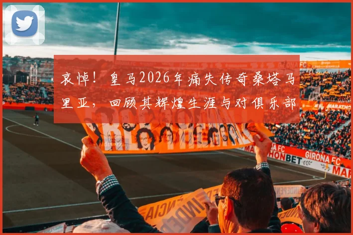 哀悼！皇马2026年痛失传奇桑塔马里亚，回顾其辉煌生涯与对俱乐部的历史贡献
