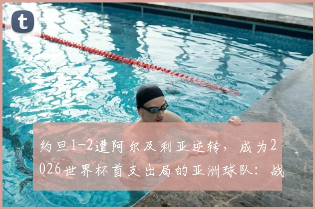 约旦1-2遭阿尔及利亚逆转,成为2026世界杯首支出局的亚洲球队:战术复盘与亚洲足球差距分析