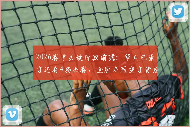 2026赛季关键阶段前瞻:萨利巴豪言还有4场决赛,全胜夺冠宣言背后的球队战术与心态解析
