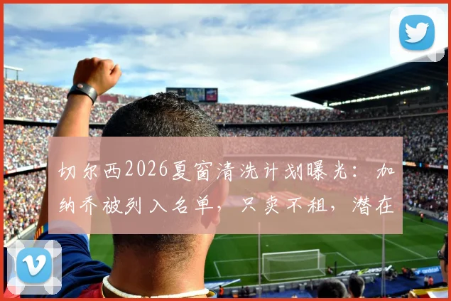 切尔西2026夏窗清洗计划曝光：加纳乔被列入名单，只卖不租，潜在下家与转会前景分析
