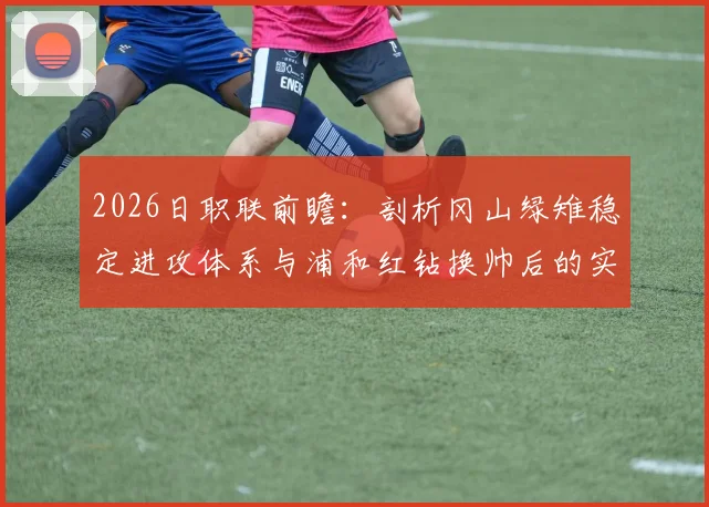 2026日职联前瞻:剖析冈山绿雉稳定进攻体系与浦和红钻换帅后的实战蜕变