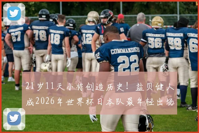 21岁11天小将创造历史！盐贝健人成2026年世界杯日本队最年轻出场球员，他如何脱颖而出？