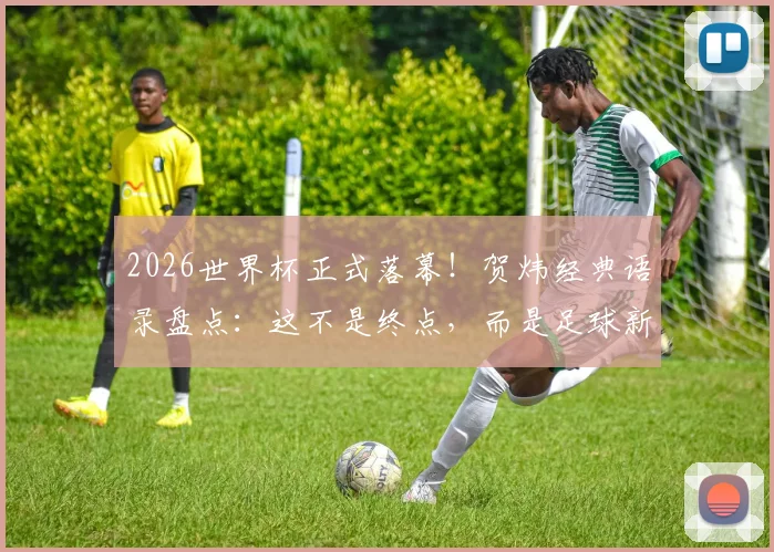 2026世界杯正式落幕！贺炜经典语录盘点：这不是终点，而是足球新时代精神的响亮宣言，附球迷热议焦点解析