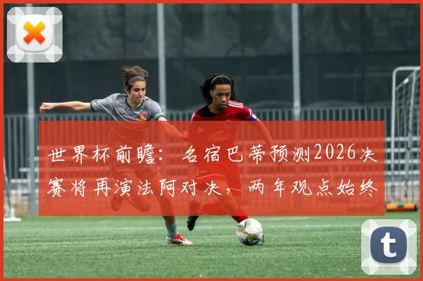 世界杯前瞻：名宿巴蒂预测2026决赛将再演法阿对决，两年观点始终如一