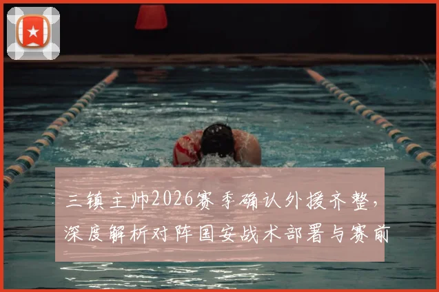 三镇主帅2026赛季确认外援齐整，深度解析对阵国安战术部署与赛前准备要点