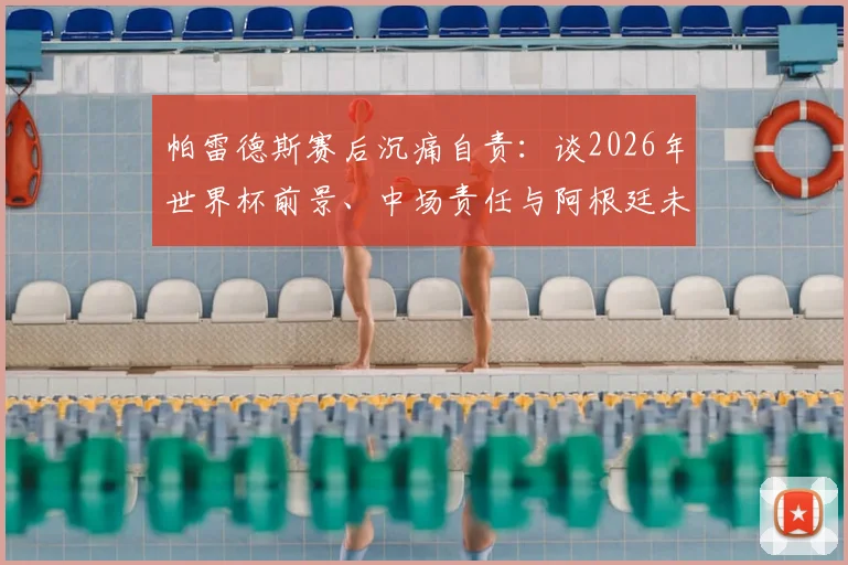 帕雷德斯赛后沉痛自责：谈2026年世界杯前景、中场责任与阿根廷未竟的喜悦