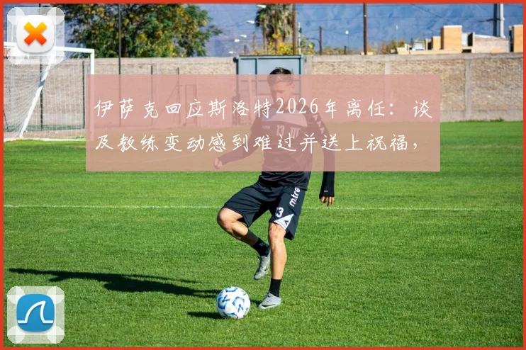 伊萨克回应斯洛特2026年离任:谈及教练变动感到难过并送上祝福,详解背后球员感受