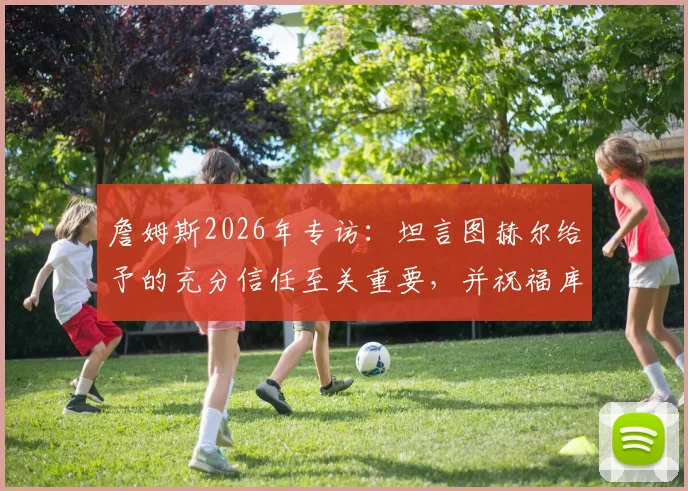 詹姆斯2026年专访:坦言图赫尔给予的充分信任至关重要,并祝福库库雷利亚皇马生涯顺利
