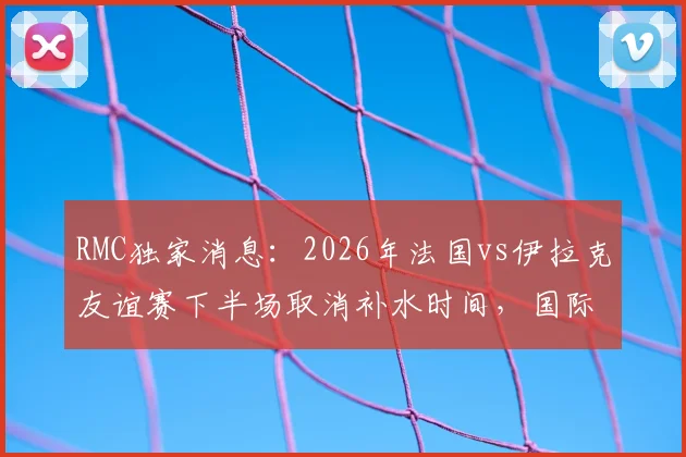 RMC独家消息:2026年法国vs伊拉克友谊赛下半场取消补水时间,国际足联新规试水引发热议