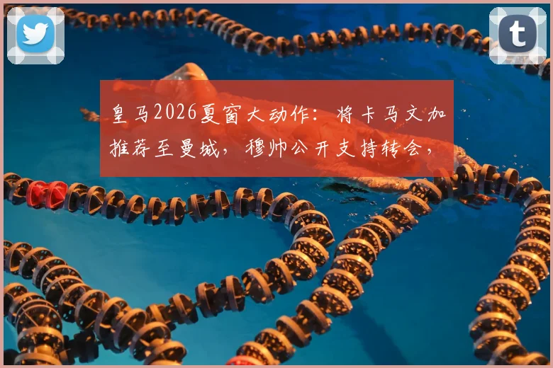 皇马2026夏窗大动作：将卡马文加推荐至曼城，穆帅公开支持转会，这笔交易对三方影响几何？