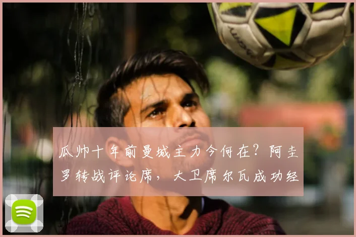 瓜帅十年前曼城主力今何在？阿圭罗转战评论席，大卫席尔瓦成功经商，附完整球员现状追踪