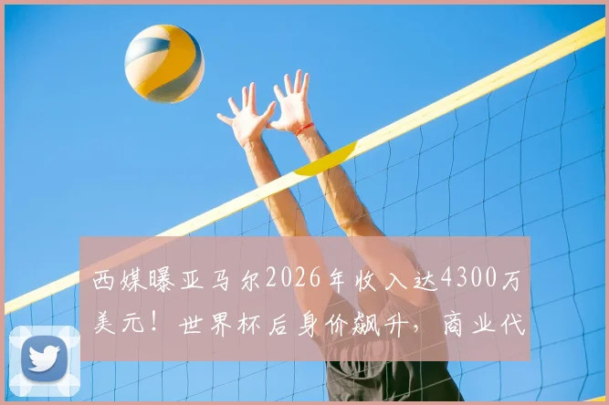 西媒曝亚马尔2026年收入达4300万美元！世界杯后身价飙升，商业代言与未来潜力深度分析