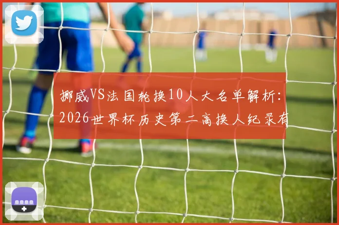 挪威VS法国轮换10人大名单解析:2026世界杯历史第二高换人纪录有何看点?备战策略全揭秘