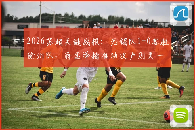 2026苏超关键战报：无锡队1-0客胜徐州队，蒋孟泽精准助攻卢则灵一击制胜