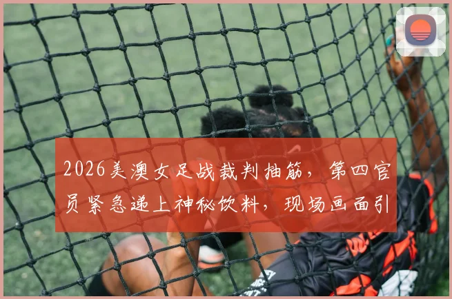 2026美澳女足战裁判抽筋，第四官员紧急递上神秘饮料，现场画面引热议，专业补水引关注
