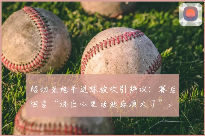 绍切克绝平进球被吹引热议：赛后坦言“说出心里话就麻烦大了”，2026世预赛争议判罚全解析
