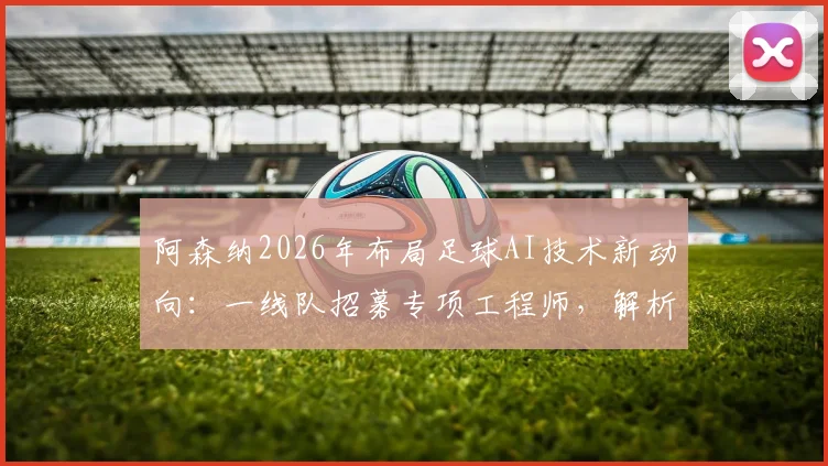 阿森纳2026年布局足球AI技术新动向：一线队招募专项工程师，解析其对比赛分析与球员发展的实际影响