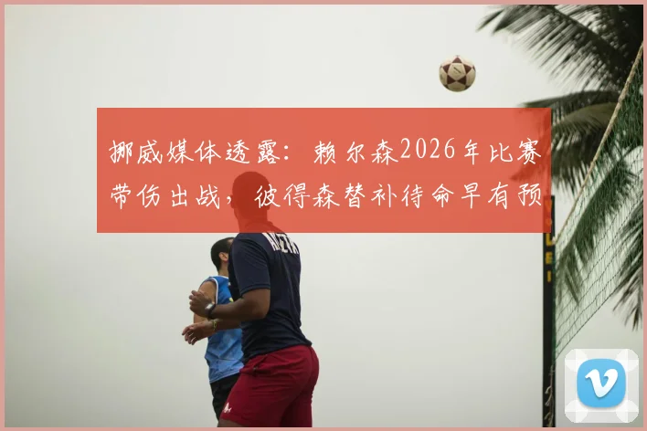 挪威媒体透露:赖尔森2026年比赛带伤出战,彼得森替补待命早有预案,职业足球的伤病管理与战术B计划解析