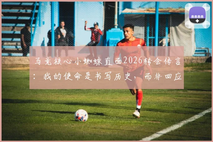 马竞核心小蜘蛛直面2026转会传言：我的使命是书写历史，而非回应每一条流言
