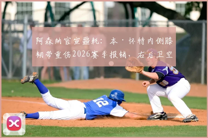 阿森纳官宣噩耗：本·怀特内侧膝韧带重伤2026赛季报销，右后卫空缺谁补？康复时间表解析