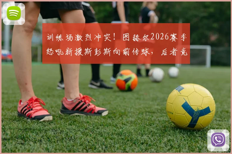 训练场激烈冲突！图赫尔2026赛季怒吼新援斯彭斯向前传球，后者竟耸肩摊手敷衍回应，蓝军内部问题曝光