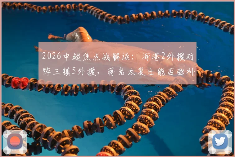 2026中超焦点战解读:海港2外援对阵三镇5外援,蒋光太复出能否弥补差距?安永佳角色分析