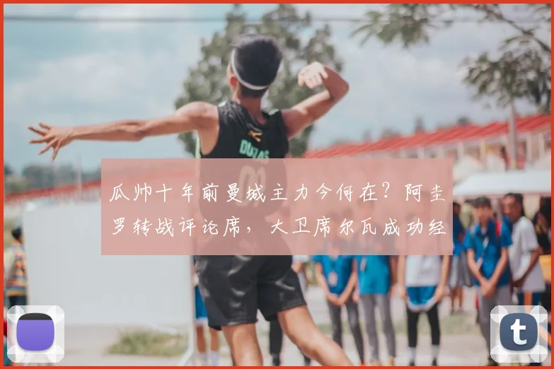 瓜帅十年前曼城主力今何在?阿圭罗转战评论席,大卫席尔瓦成功经商,附完整球员现状追踪