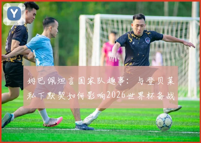 姆巴佩坦言国家队趣事：与登贝莱私下默契如何影响2026世界杯备战
