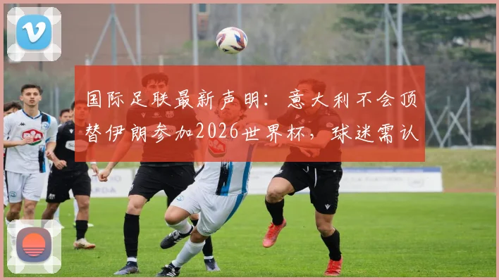 国际足联最新声明:意大利不会顶替伊朗参加2026世界杯,球迷需认清这五大事实