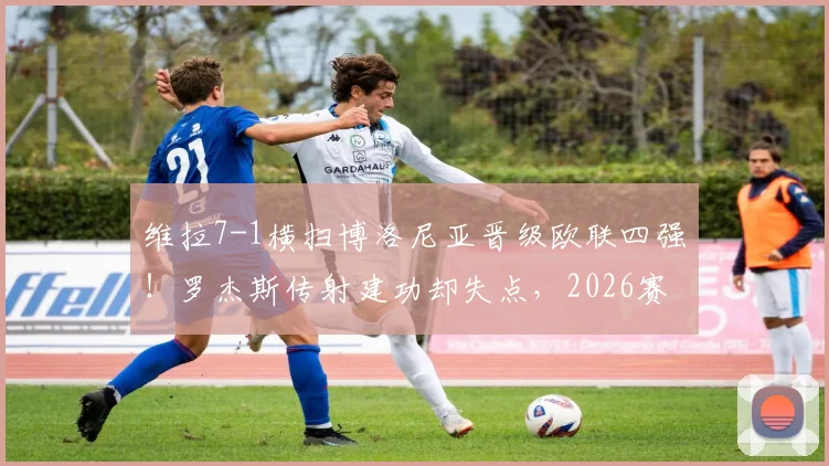 维拉7-1横扫博洛尼亚晋级欧联四强!罗杰斯传射建功却失点,2026赛季关键战复盘