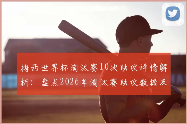 梅西世界杯淘汰赛10次助攻详情解析:盘点2026年淘汰赛助攻数据及历史排名一览