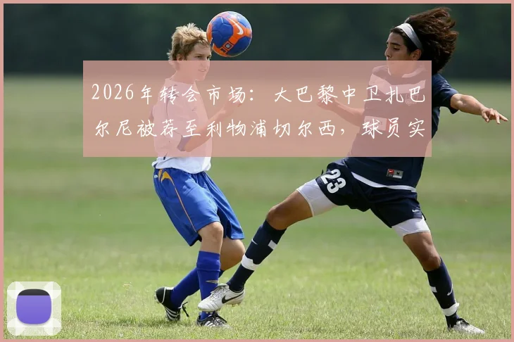 2026年转会市场：大巴黎中卫扎巴尔尼被荐至利物浦切尔西，球员实力分析与转会前景解读